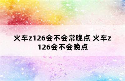 火车z126会不会常晚点 火车z126会不会晚点